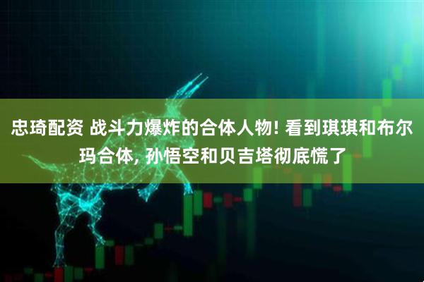 忠琦配资 战斗力爆炸的合体人物! 看到琪琪和布尔玛合体, 孙悟空和贝吉塔彻底慌了