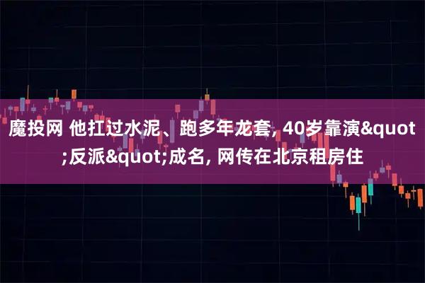 魔投网 他扛过水泥、跑多年龙套, 40岁靠演"反派"成名, 网传在北京租房住