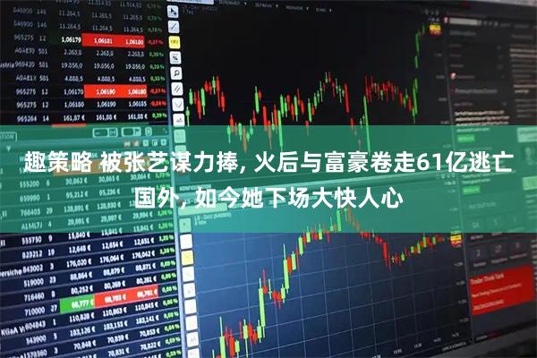 趣策略 被张艺谋力捧, 火后与富豪卷走61亿逃亡国外, 如今她下场大快人心
